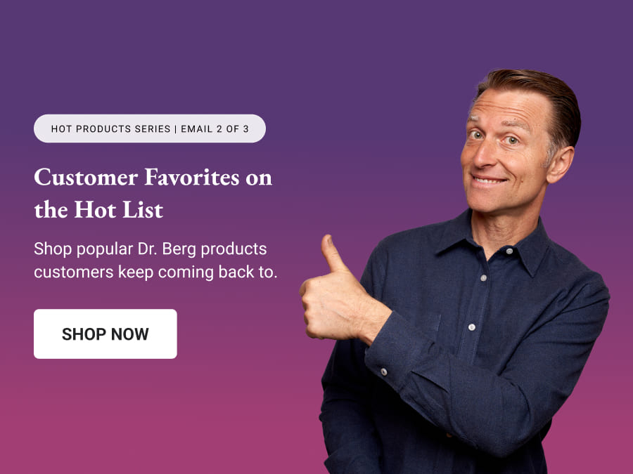 Customer Favorites on the Hot List || Shop popular Dr. Berg products customers keep coming back to.