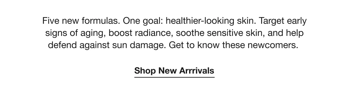 Five new formulas. One goal: healthier-looking skin. Target early signs of aging, boost radiance, soothe sensitive skin, and help defend against sun damage. Get to know these newcomers. | Shop New Arrrivals