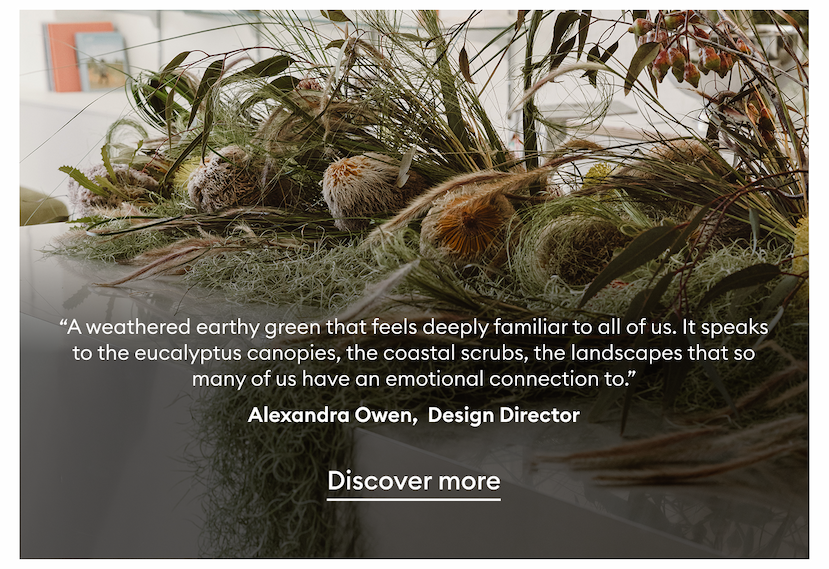 “A weathered earthy green that feels deeply familiar to all of us. It speaks to the eucalyptus canopies, the coastal scrubs, the landscapes that so many of us have an emotional connection to.” - Alexandra Owen, Design Director