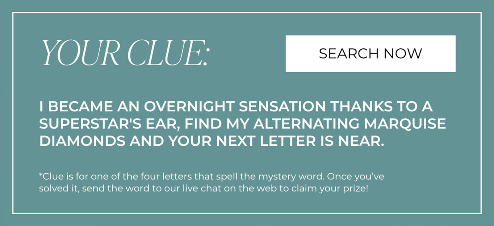 YOUR CLUE: I BECAME AN OVERNIGHT SENSATION THANKS TO A SUPERSTAR'S EAR, FIND MY ALTERNATING MARQUISE DIAMONDS AND YOUR NEXT LETTER IS NEAR | SEARCH NOW
