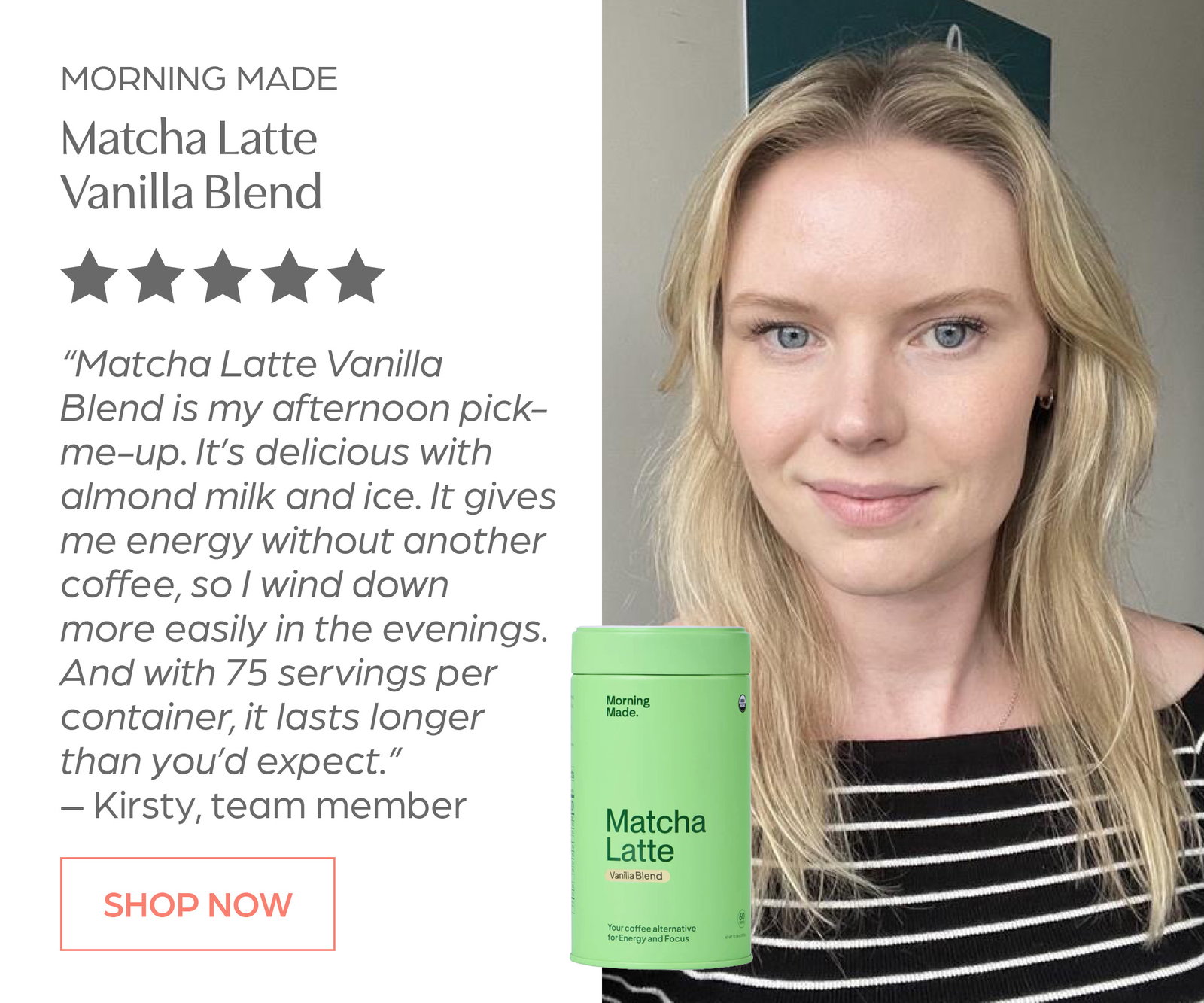 Shop Morning Made Matcha Latte - Vanilla Blend. "Matcha Latte Vanilla Blend is my afternoon pick-me-up" Kirsty, Team Member
