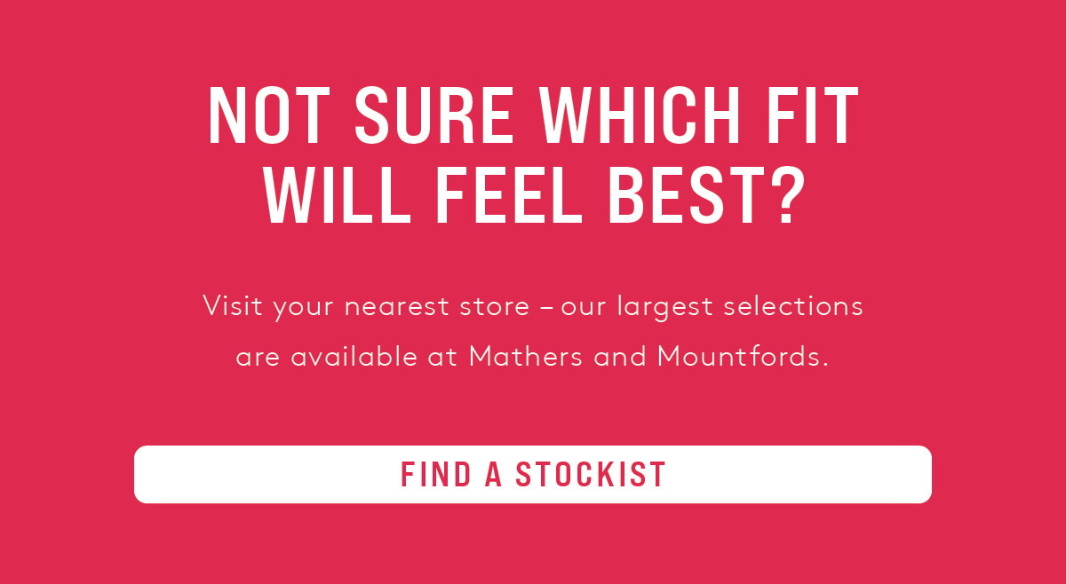 NOT SURE WHICH FIT WILL FEEL BEST? VISIT YOUR NEAREST STOCKIST
