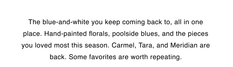 The blue-and-white you keep coming back to, all in one place. Hand-painted florals, poolside blues, and the pieces you loved most this season. Carmel, Tara, and Meridian are back. Some favorites are worth repeating.