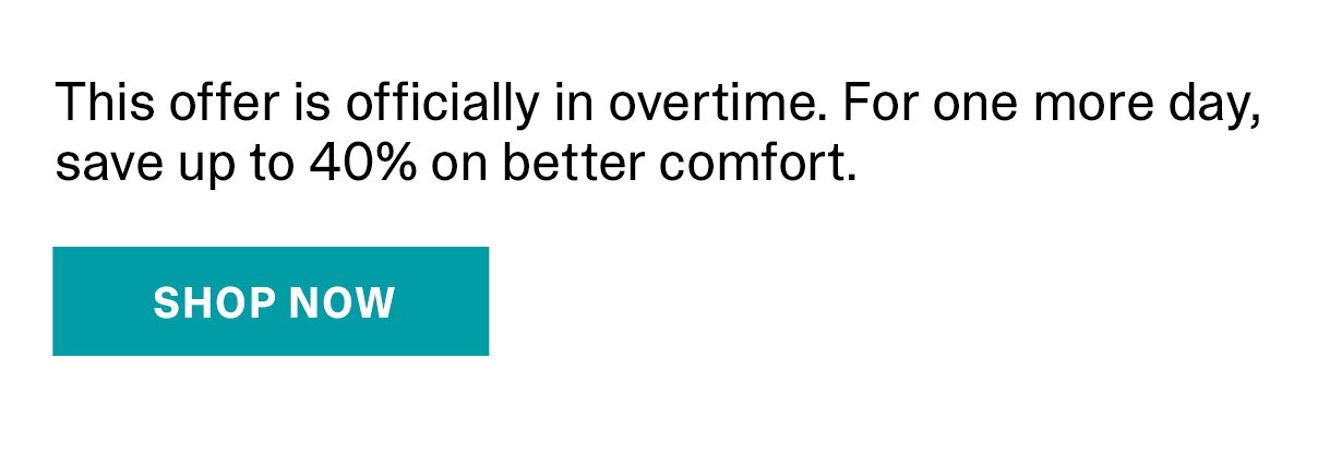 This offer is officially in overtime. For one more day, save up to 40% on better comfort. | SHOP NOW >>