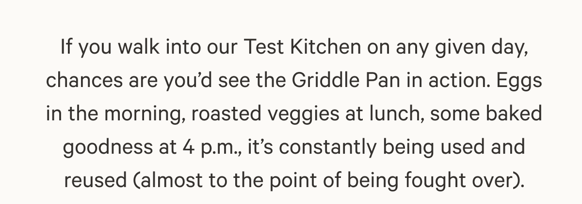 If you walk into our Test Kitchen on any given day, chances are you’d see the Griddle Pan in action. Eggs in the morning, roasted veggies at lunch, some baked goodness at 4 p.m., it’s constantly being used and reused (almost to the point of being fought over).