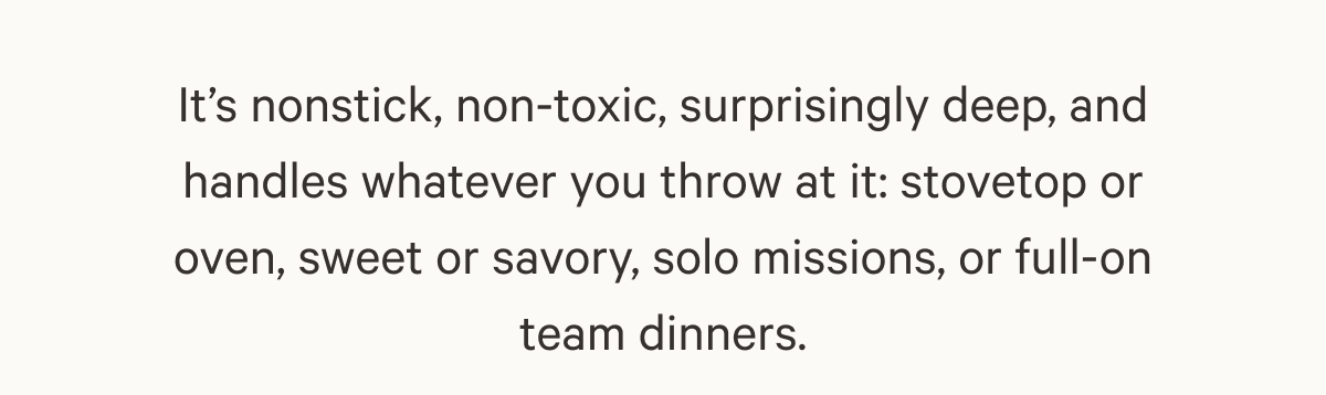It’s nonstick, non-toxic, surprisingly deep, and handles whatever you throw at it: stovetop or oven, sweet or savory, solo missions, or full-on team dinners.