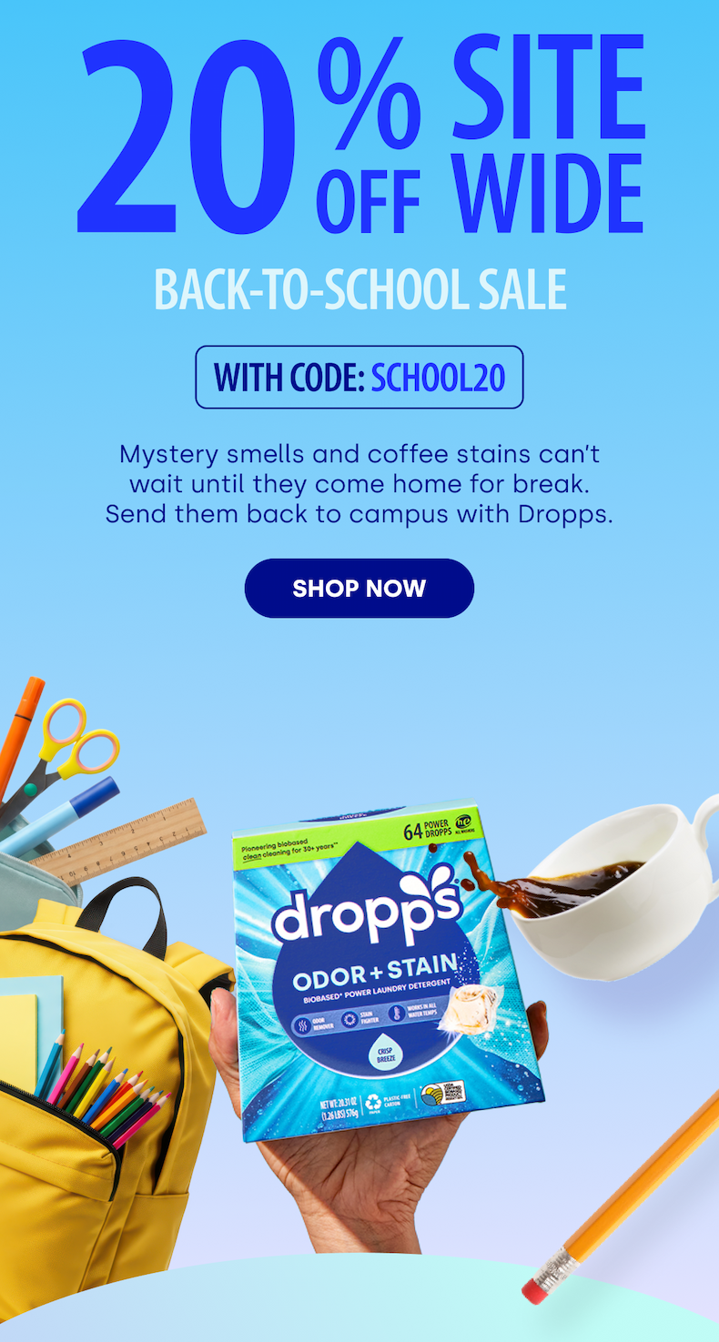 20 % OFF Site wide Back-To-School Sale  With Code: SCHOOL20 Mystery smells and coffee stains can’t wait until they come home for break. Send them back to campus with Dropps. SHOP NOW 
