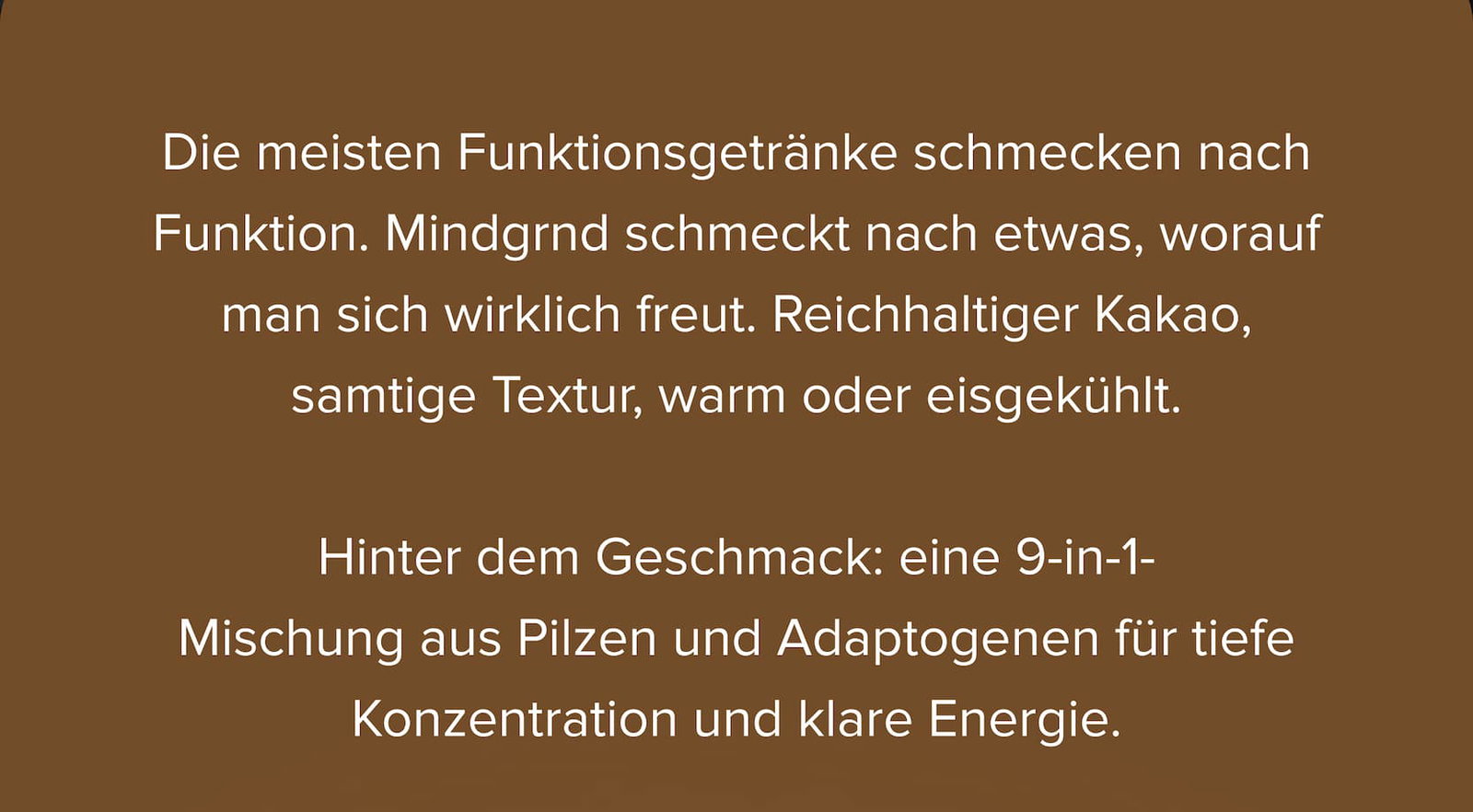 Die meisten Funktionsgetränke schmecken nach Funktion. Mindgrnd schmeckt nach etwas, worauf man sich wirklich freut. Reichhaltiger Kakao, samtige Textur, warm oder eisgekühlt.  Hinter dem Geschmack: eine 9-in-1- Mischung aus Pilzen und Adaptogenen für tiefe Konzentration und klare Energie.