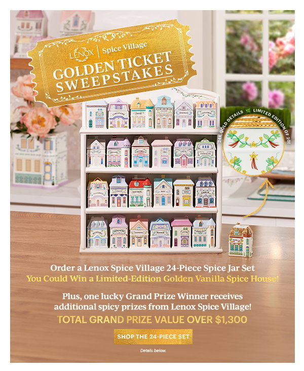 LENOX Spice Village GOLDEN TICKET SWEEPSTAKES Order a Lenox Spice Village 24-Piece Spice Jar Set You Could Win a Limited-Edition Golden Vanilla Spice House! Plus, one lucky Grand Prize Winner received additional spicy prizes from Lenox Spice Village! TOTAL GRAND PRIZE VALUE OVER $1,300 SHOP THE 24-PIECE SET