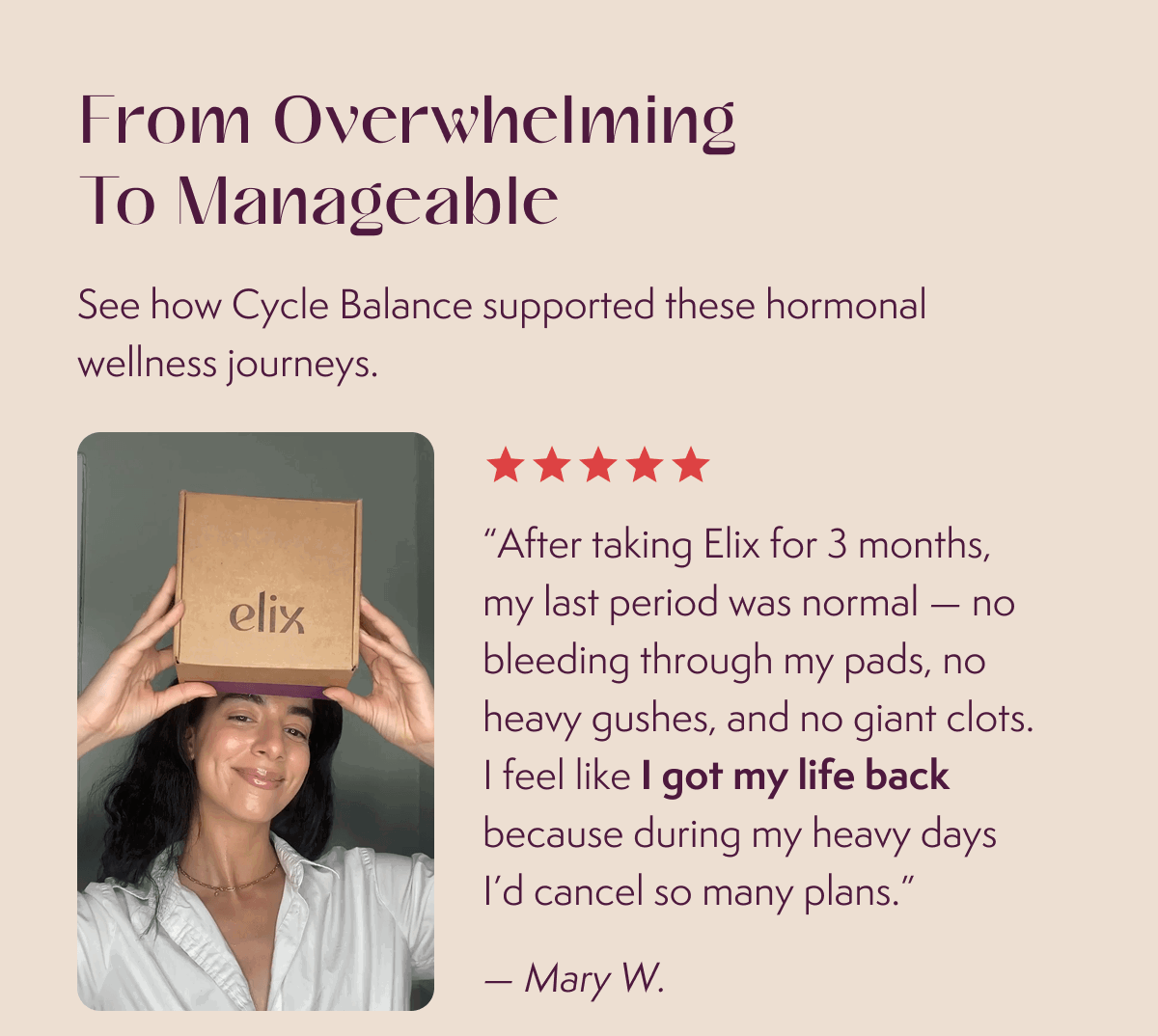“After taking Elix for 3 months, my last period was normal — no bleeding through my pads, no heavy gushes, and no giant clots. I feel like I got my life back because during my heavy days I’d cancel so many plans.”