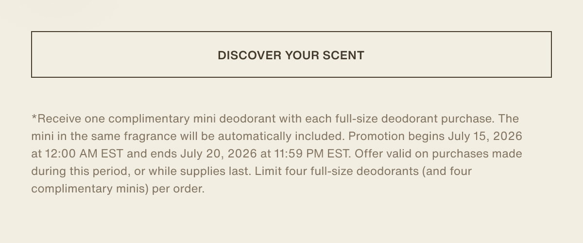 [ discover your scent ] | *Receive one complimentary mini deodorant with each full-size deodorant purchase. The mini in the same fragrance will be automatically included. Promotion begins July 15, 2026 at 12:00 AM EST and ends July 20, 2026 at 11:59 PM EST. Offer valid on purchases made during this period, or while supplies last. Limit four full-size deodorants (and four complimentary minis) per order.