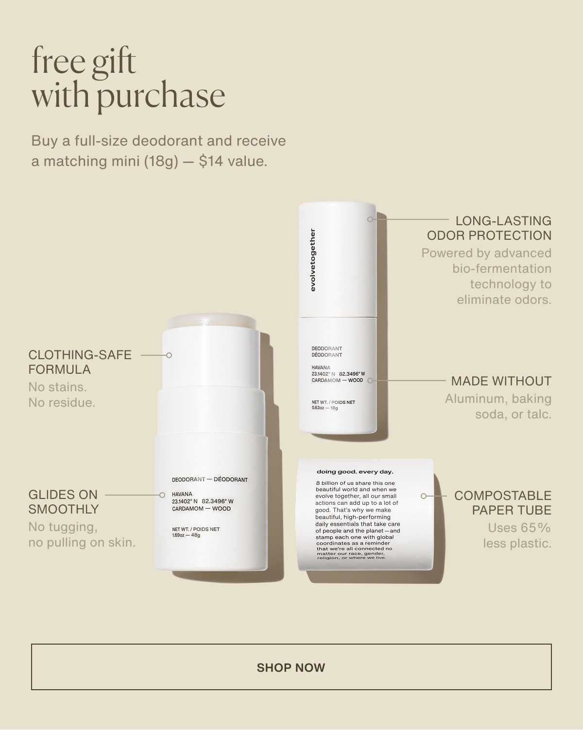 free fift with purchase | Buy a full-size deodorant and receive a matching mini (18g) — $14 value. | Long-lasting odor protection | Powered by advanced bio-fermentation technology to eliminate odors. | Clothing-safe formula | No stains. No residue. | Made without Aluminum, baking soda, or talc. | Glides on smoothly | No tugging, no pulling on skin. | Compostable paper tube | Uses 65% less plastic. | [ shop now ]