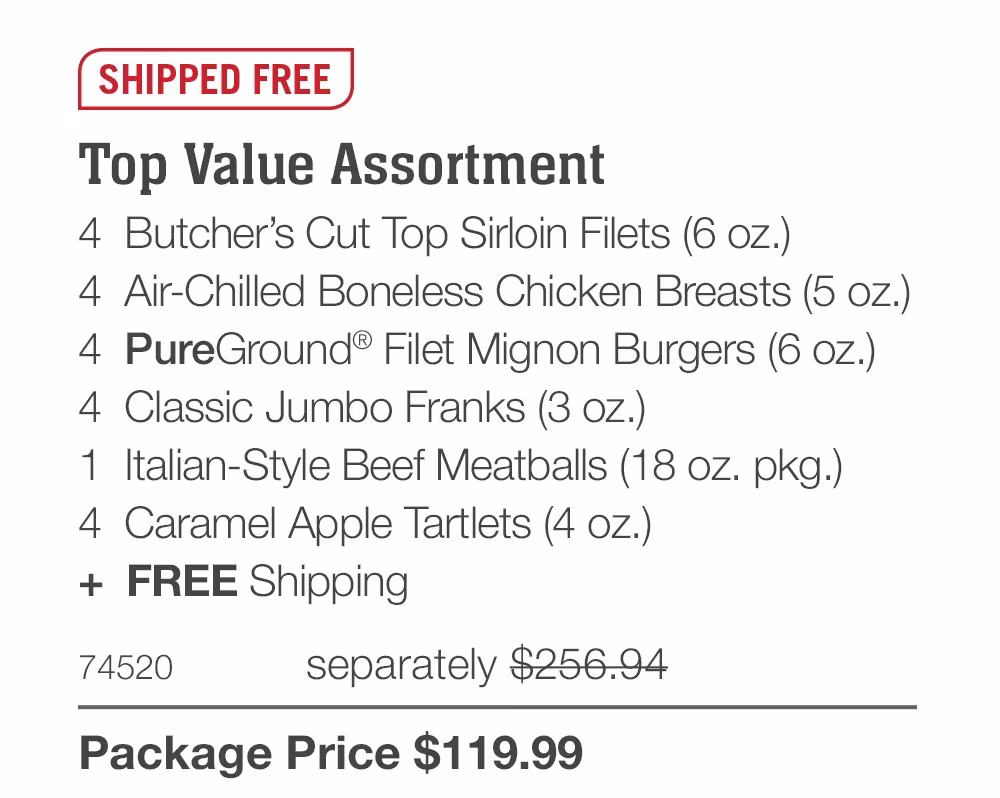 SHIPPED FREE
Top Value Assortment
4  Butcher’s Cut Top Sirloin Filets (6 oz.)
4  Air-Chilled Boneless Chicken Breasts (5 oz.)
4  PureGround® Filet Mignon Burgers (6 oz.)
4  Classic Jumbo Franks (3 oz.)
1  Italian-Style Beef Meatballs (18 oz. pkg.)
4  Caramel Apple Tartlets (4 oz.)
+  FREE Shipping
74520
separately $256.94
Package Price $119.99
