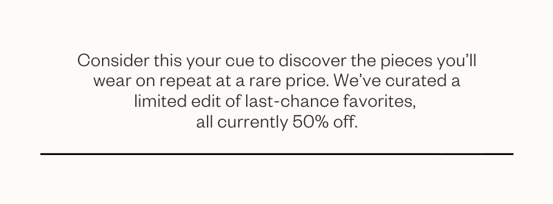 Consider this your cue to discover the pieces you'll wear on repeat at a rare price. We've curated a limited edit of last-chance favorites, all currently 50% off. 
