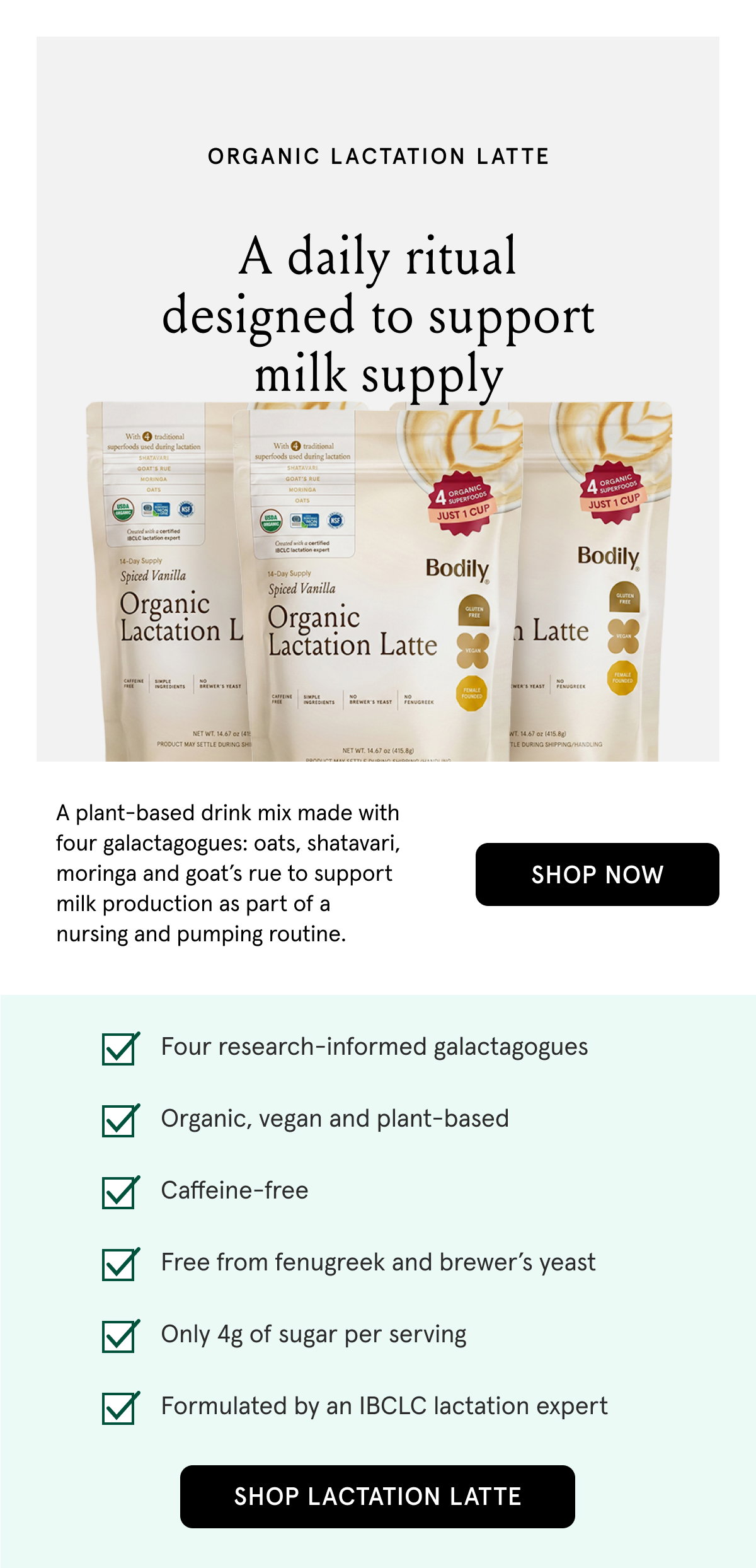 Organic Lactation Latte. A daily ritual designed to support milk supply. A plant-based drink mix made with four galactagogues: oats, shatavari, moringa and goat's rue to support milk production as part of a nursing and pumping routine. Four research-informed galactagogues. Organic, vegan, and plant-based. Caffeine-free. Free from fenugreek and brewer's yeast. Only 4g of sugar per serving. Formulated by an IBCLC lactation expert. 