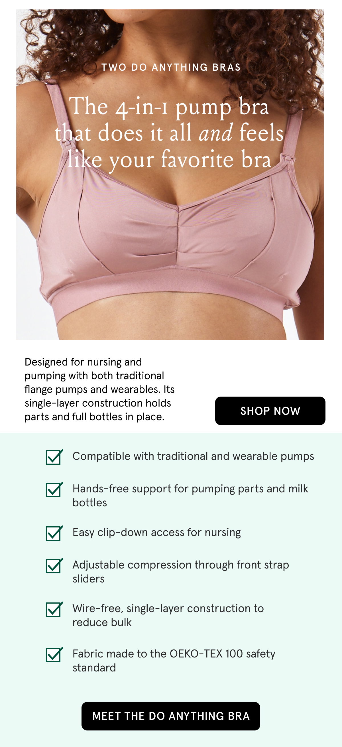 Two Do Anything Bras. The 4-in-1 pump bra that does it all and feels like your favorite bra. Designed for nursing and pumping with both traditional flange pumps and wearables. Its single-layer construction holds parts and full bottles in place. Compatible with traditional and wearable pumps. Hands-free support for pumping parts and milk bottles. Easy clip-down access for nursing. Adjustable compression through front strap sliders. Wire-free, single-layer construction to reduce bulk. Fabric made to the OEKO-TEX 100 safety standard.