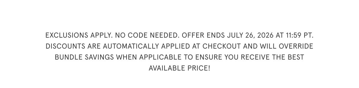 Exclusions apply. No code needed. Offer ends July 26, 2026 at 11:59pm PT. Discounts are automatically applied at checkout and will override bundle savings when applicable to ensure you receive the best available price. 
