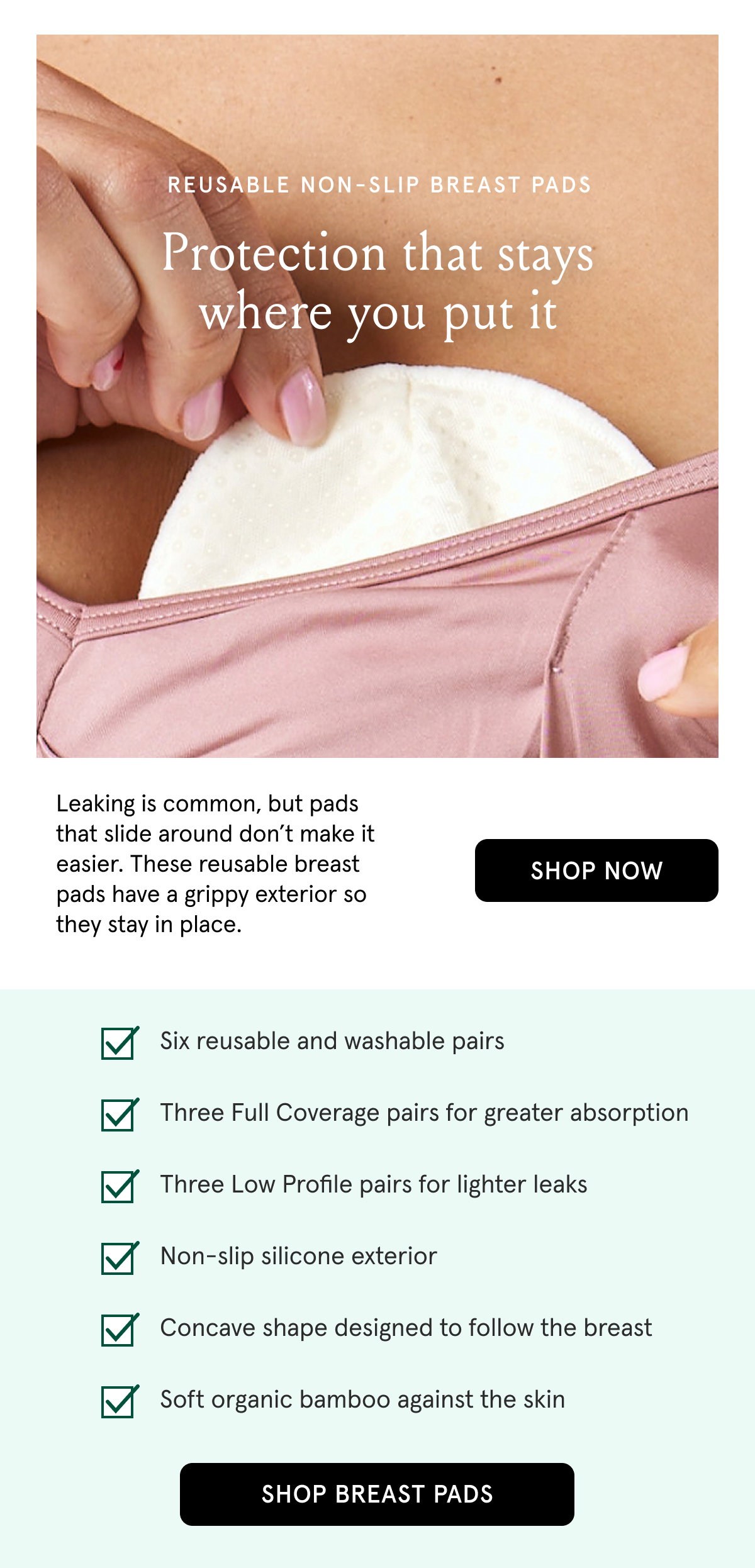 Reusable non-slip breast pads. Protection that stays where you put it. Leaking is common, but pads that slide around don't make it easier. These reusable breast pads have a grippy exterior so they stay in place. Six reusable and washable pairs. Three Full Coverage pairs for greater absorption. Three Low Profile pairs for lighter leaks. Non-slip silicone exterior. Concave shape designed to follow the breast. Soft organic bamboo against the skin.