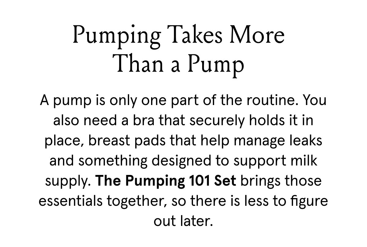Pumping takes more than a pump. A pump is only one part of the routine. You also need a bra that securely holds it in place, breast pads that help manage leaks and something designed to support milk supply. The Pumping 101 Set brings those essentials together, so there is less to figure out later. 