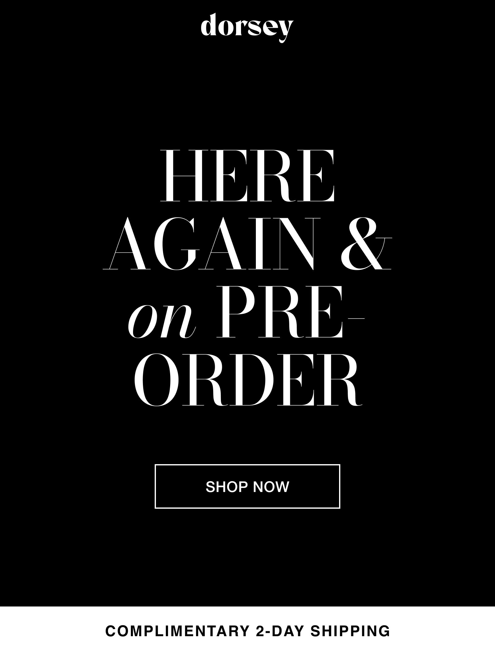 dorsey. HERE AGAIN & on PRE-ORDER. SHOP NOW. COMPLIMENTARY 2-DAY SHIPPING.