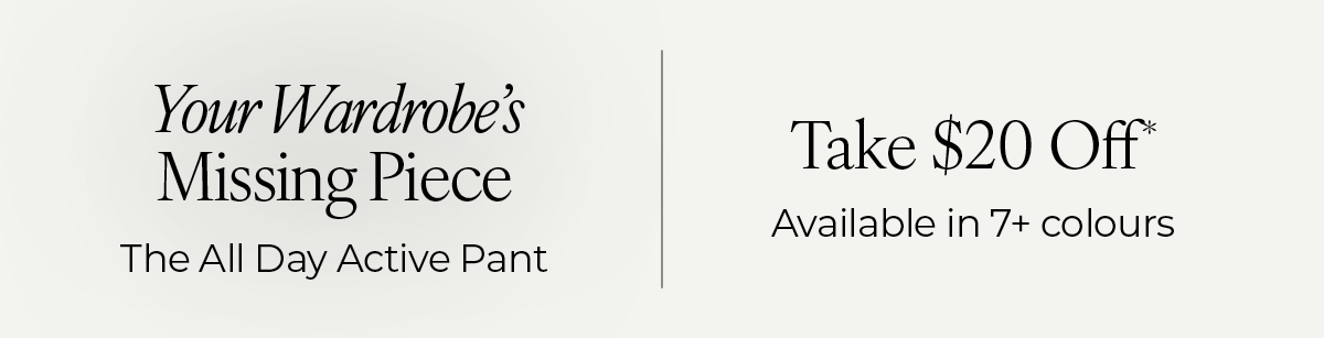 "Your Wardrobe's Missing Piece: The All Day Active Pant. Take $20 Off, available in 7+ colours."