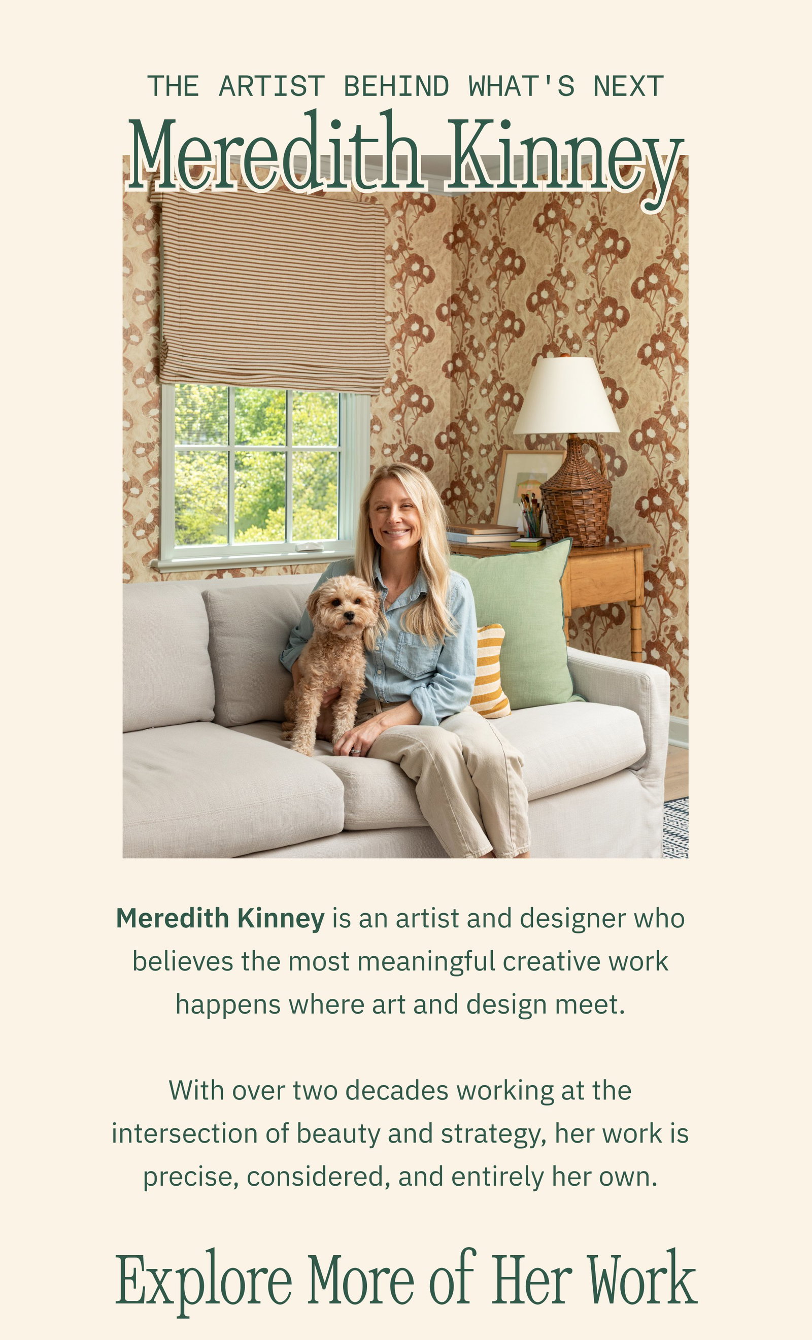 The Artist Behind What's Next Meredith Kinney Meredith Kinney is an artist and designer who believes the most meaningful creative work happens where art and design meet. With over two decades working at the intersection of beauty and strategy, her work is precise, considered, and entirely her own. Explore More of Her Work