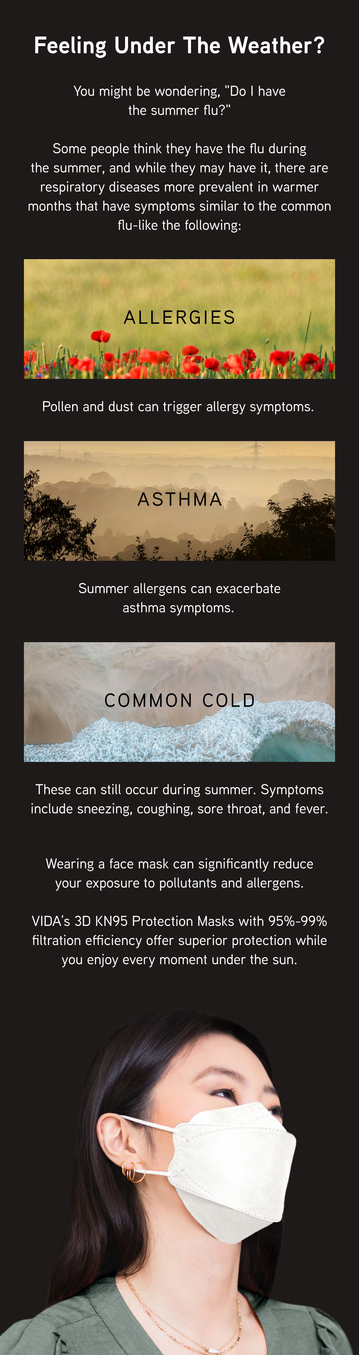 Feeling under the weather?  You might be wondering, "Do I have the summer flu?"  Some people think they have the flu during the summer, and while they may have it, there are respiratory diseases more prevalent in warmer months that have symptoms similar to the common flu-like the following:  Allergies: Pollen and dust can trigger allergy symptoms.  Asthma: Summer allergens can exacerbate asthma symptoms.  Common Cold: These can still occur during summer. Symptoms include sneezing, coughing, sore throat, and fever.   Wearing a face mask can significantly reduce your exposure to pollutants and allergens. VIDA’s 3D KN95 Protection Masks with 95%-99% filtration efficiency offer superior protection while you enjoy every moment under the sun.