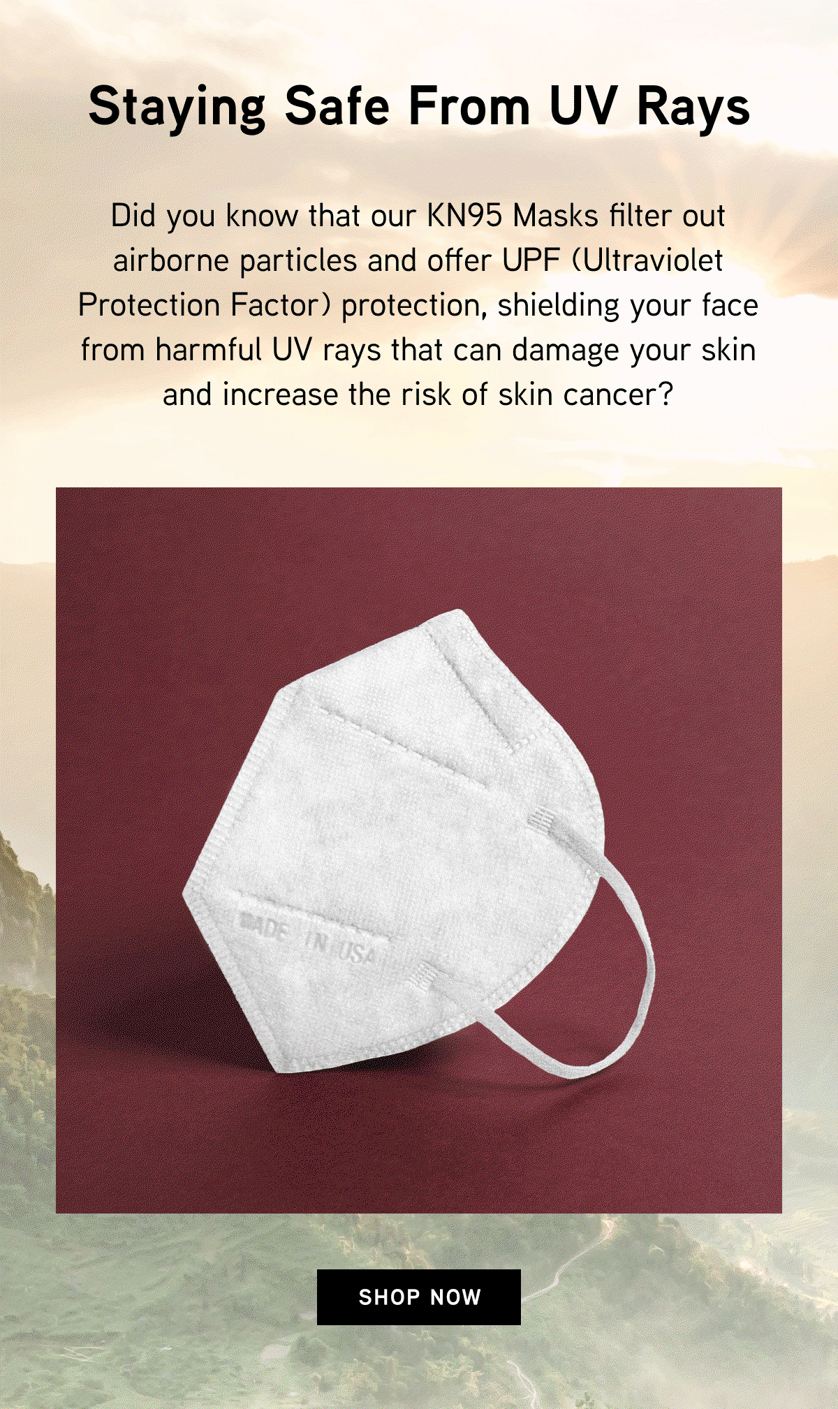 Staying Safe from UV Rays. Did you know that our KN95 Masks filter out airborne particles and offer UPF (Ultraviolet Protection Factor) protection, shielding your face from harmful UV rays that can damage your skin and increase the risk of skin cancer?