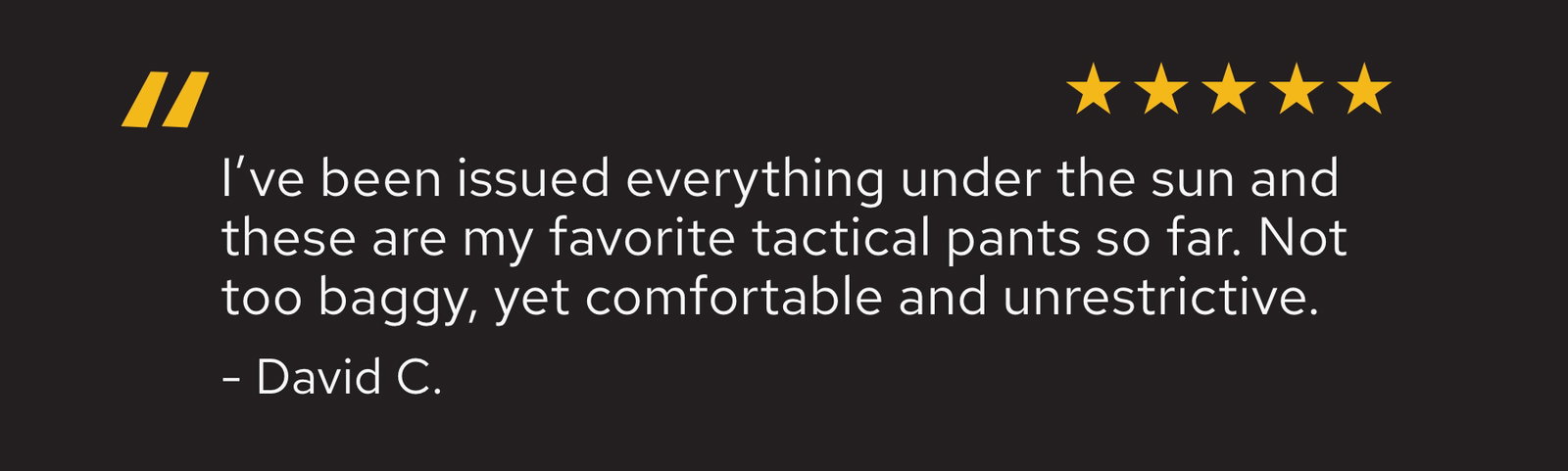 I've been issued everything under the sun and these are my favorite tactical pants so far. Not too baggy, yet comfortable and unrestrictive - David C.