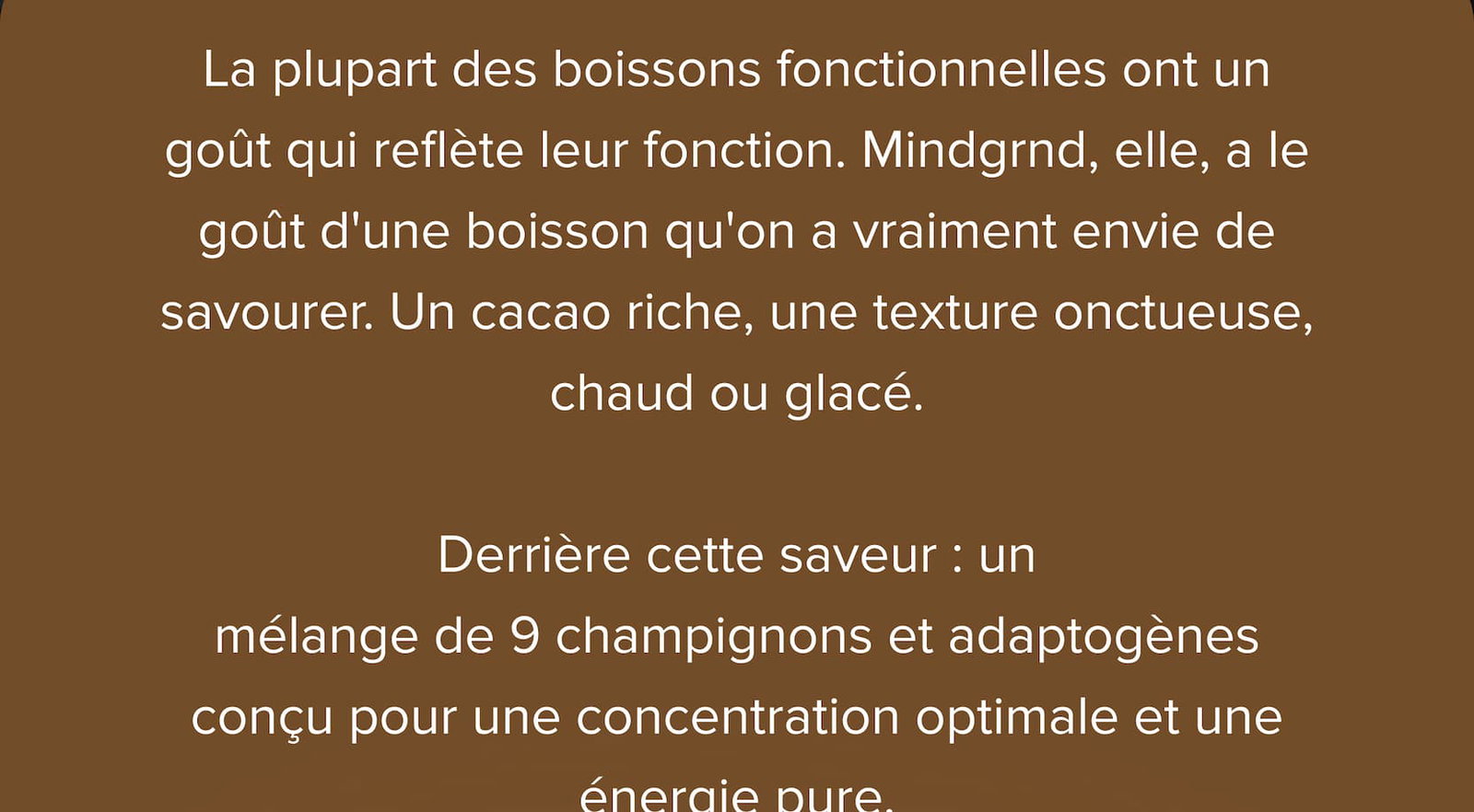La plupart des boissons fonctionnelles ont un goût qui reflète leur fonction. Mindgrnd, elle, a le goût d'une boisson qu'on a vraiment envie de savourer. Un cacao riche, une texture onctueuse, chaud ou glacé.  Derrière cette saveur : un mélange de 9 champignons et adaptogènes conçu pour une concentration optimale et une énergie pure.