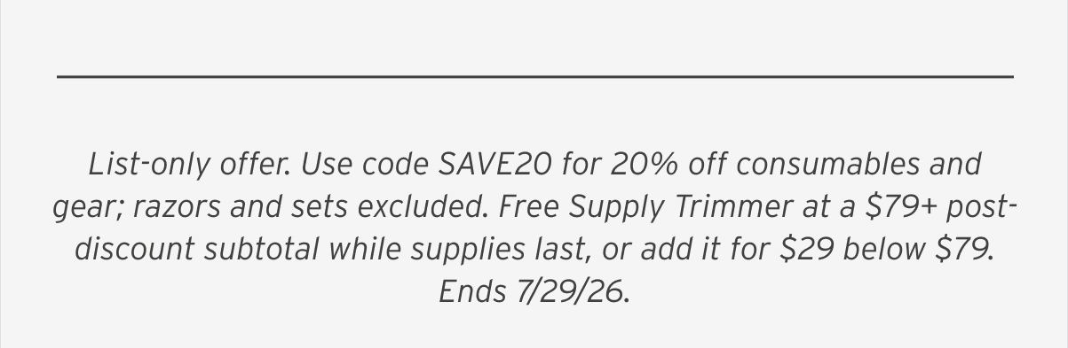 List-only offer. Use code SAVE20 for 20% off consumables and gear; razors and sets excluded. Free Supply Trimmer at a $79+ post-discount subtotal while supplies last, or add it for $29 below $79. Ends 7/29/26.