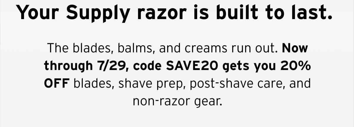 Your Supply razor is built to last.  The blades, balms, and creams run out. Now through 7/29, code SAVE20 gets you 20% OFF blades, shave prep, post-shave care, and non-razor gear.