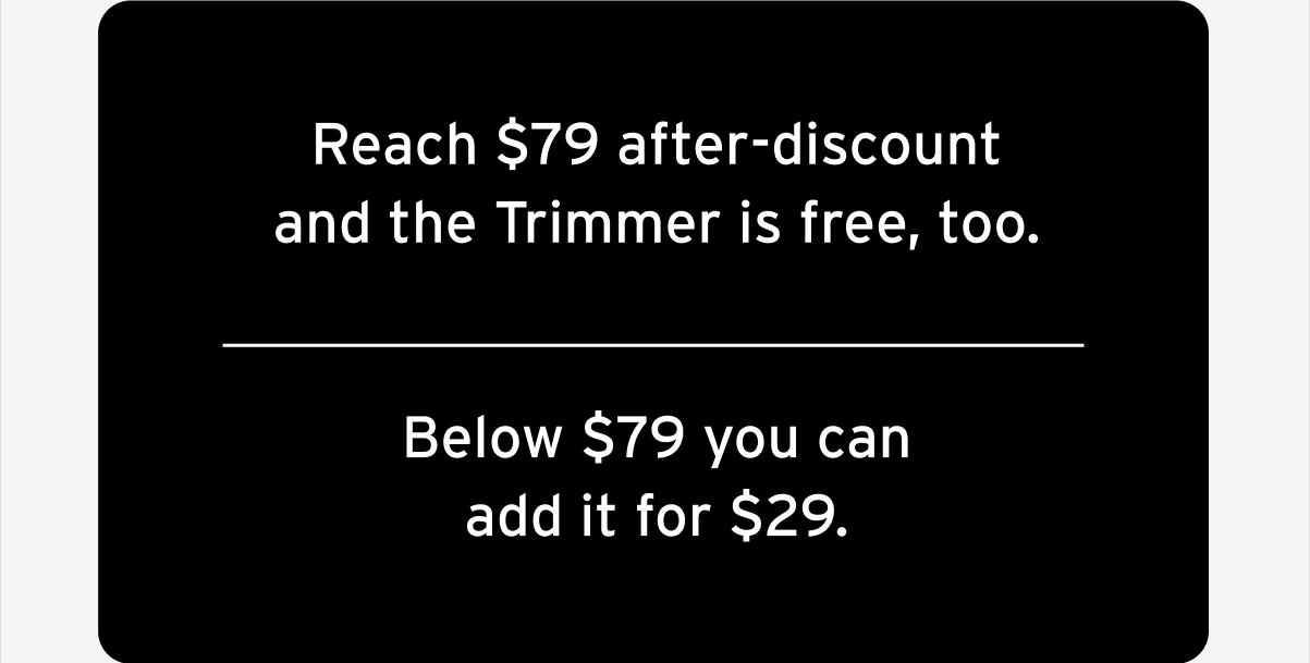 Reach $79 after-discount and the Trimmer is free, too.  Below $79 you can add it for $29.