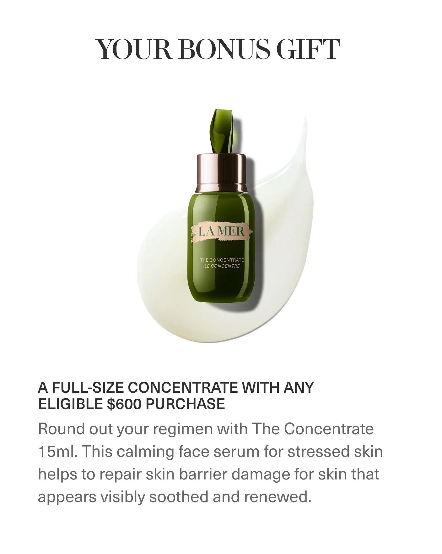 YOUR BONUS GIFT | A FULL-SIZE CONCENTRATE WITH ANY ELIGIBLE $600 PURCHASE | Round out your regimen with The Concentrate 15ml. This calming face serum for stressed skin helps to repair skin barrier damage for skin that appears visibly soothed and renewed.