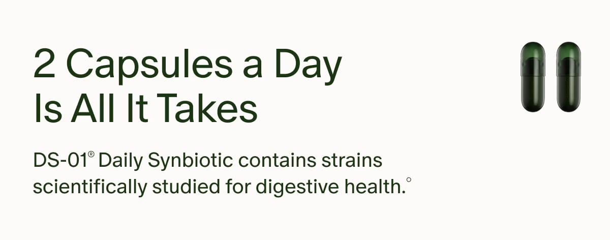 2 Capsules a Day Is All It Takes | DS-01® Daily Synbiotic contains strains scientifically studied for digestive health.°