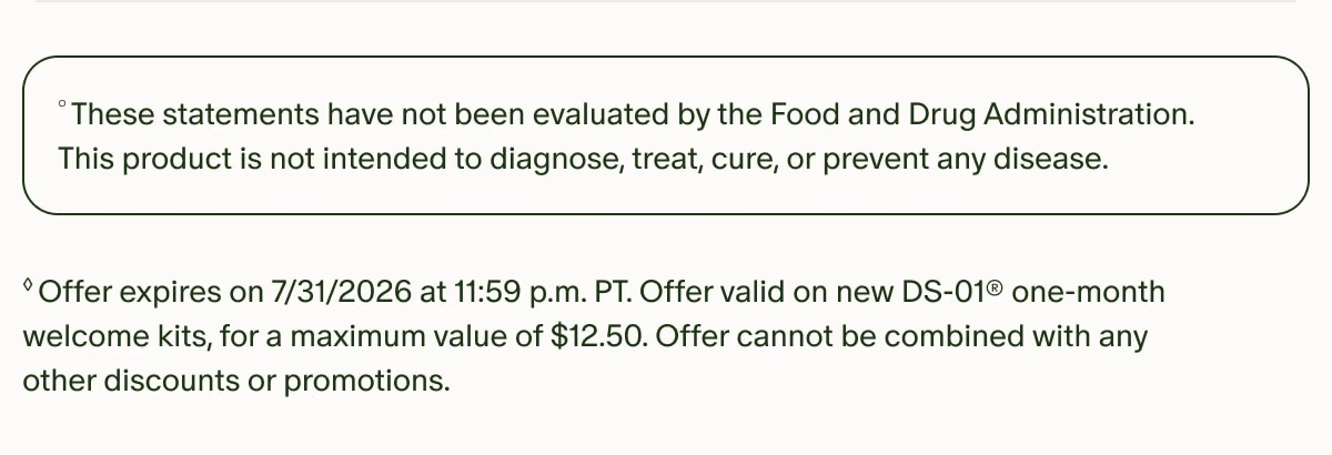 °These statements have not been evaluated by the Food and Drug Administration. This product is not intended to diagnose, treat, cure, or prevent any disease. | ◊Offer expires on 7/31/2026 at 11:59 p.m. PT. Offer valid on new DS-01® one-month welcome kits, for a maximum value of $12.50. Offer cannot be combined with any other discounts or promotions.