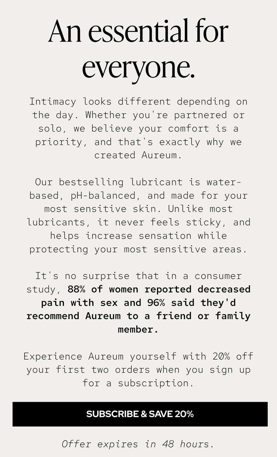 Intimacy looks different depending on the day. Whether you're partnered or solo, we believe your comfort is a priority, and that's exactly why we created Aureum. Our bestselling lubricant is water-based, pH-balanced, and made for your most sensitive skin. Unlike most lubricants, it never feels sticky, and helps increase sensation while protecting your most sensitive areas. It's no surprise that in a consumer study, 88% of women reported decreased pain with sex and 96% said they'd recommend Aureum to a friend or family member. Experience Aureum yourself with 20% off your first two orders when you sign up for a subscription.