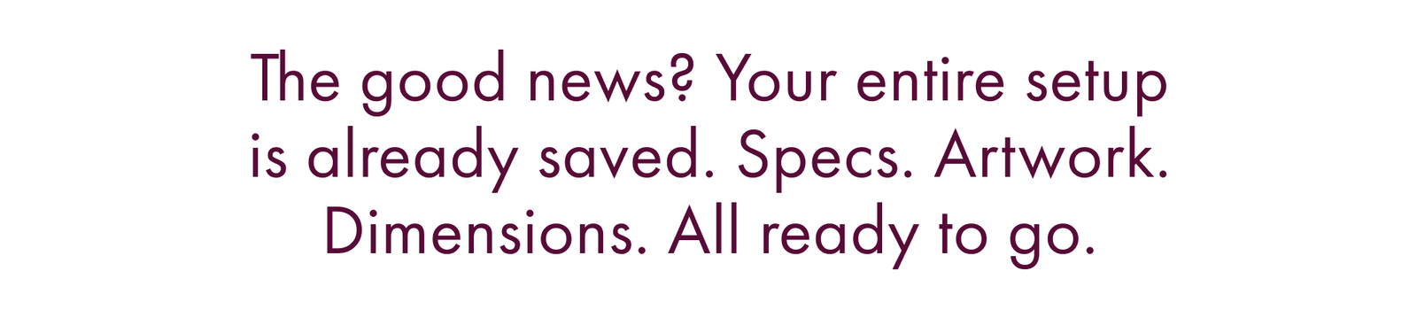 The Good News? Your Entire Setup Is Already Saved. Specs. Artwork. Dimensions. All Ready to Go.