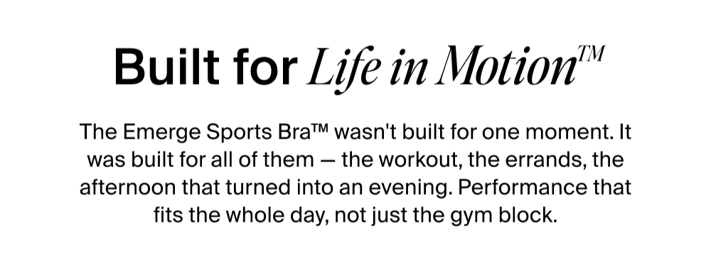 Built for Life in Motion™  The Emerge Sports Bra™ wasn't built for one moment. It was built for all of them — the workout, the errands, the afternoon that turned into an evening. Performance that fits the whole day, not just the gym block.