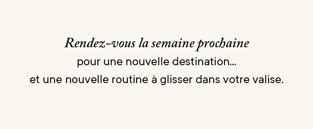 Rendez-vous la semaine prochaine pour une nouvelle destination… et une nouvelle routine à glisser dans votre valise.