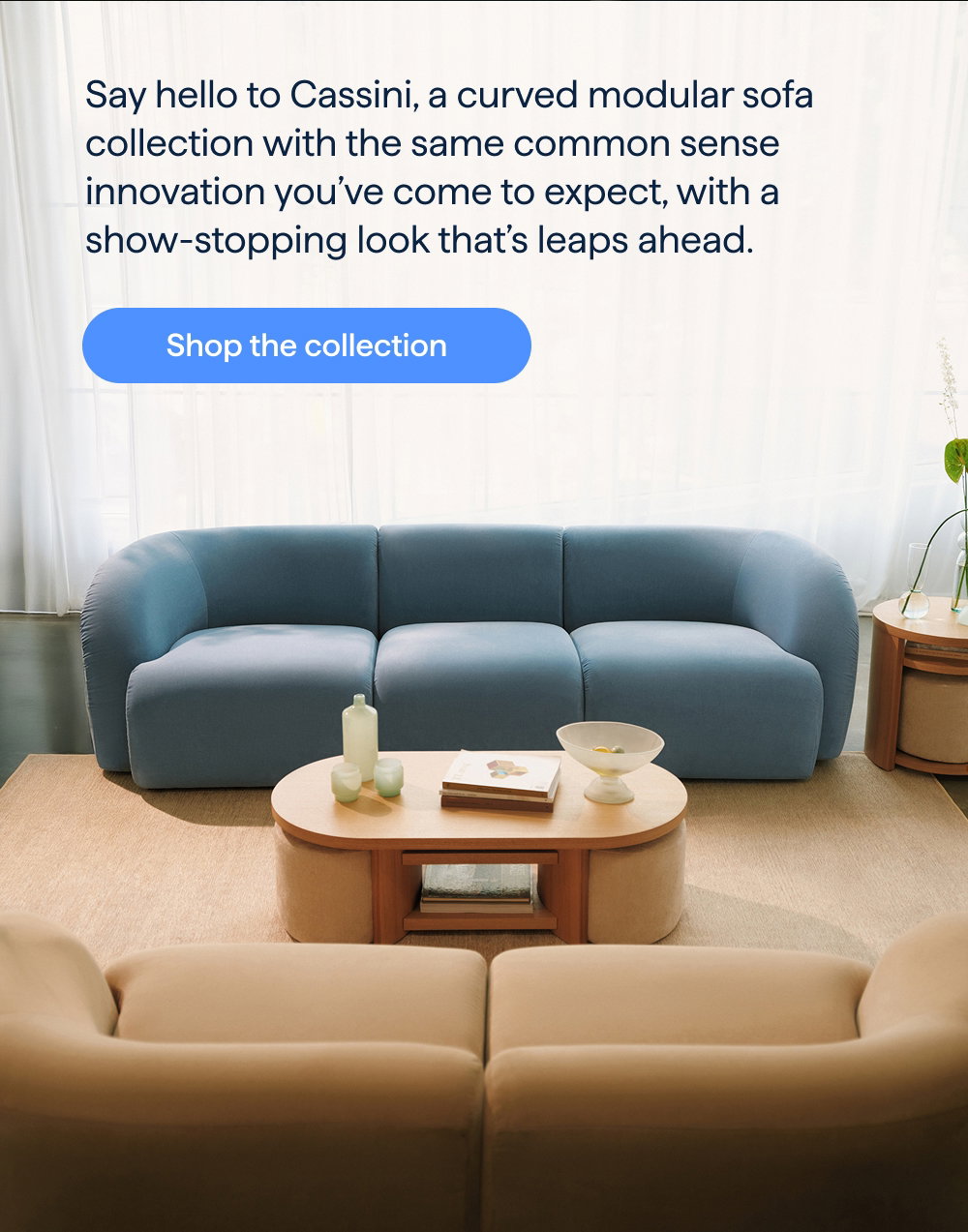 Ahead of the curve. Say hello to Cassini, a curved modular sofa collection with the same common sense innovation you’ve come to expect, with a show-stopping look that’s leaps ahead. Shop the collection.