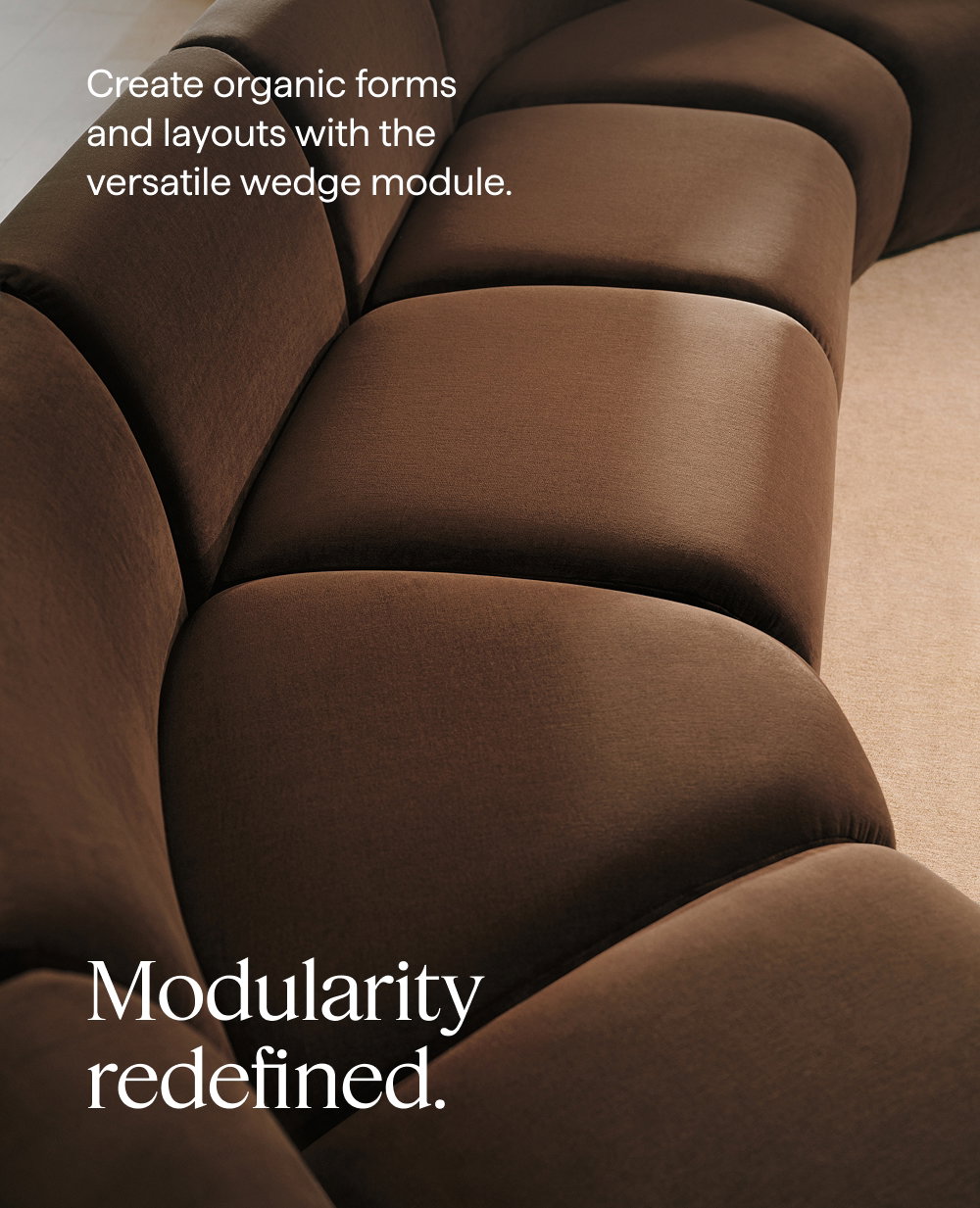 Modularity redefined. Create organic forms and layouts with the versatile wedge module.
