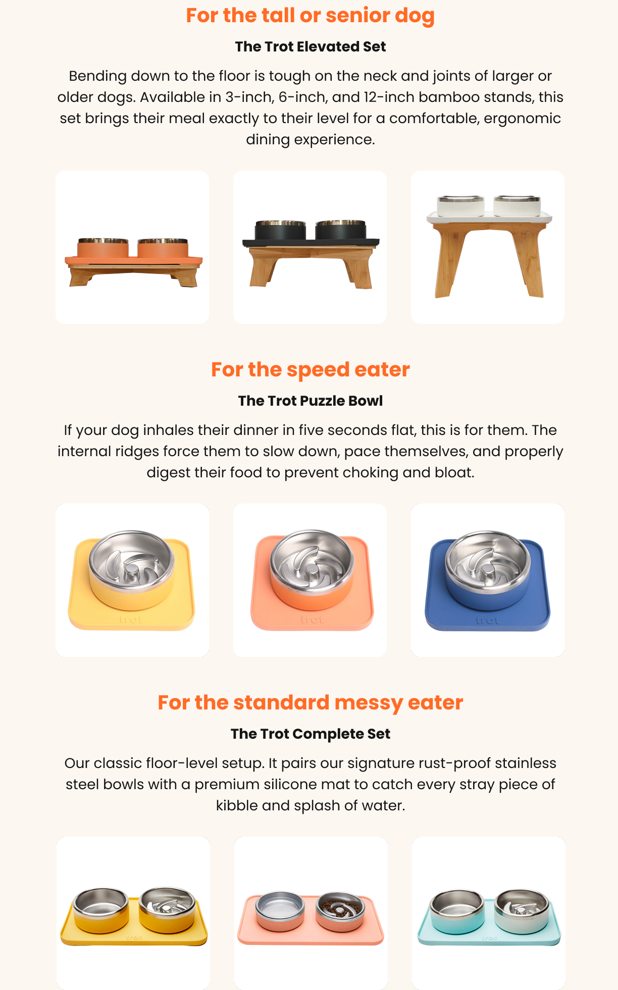 For the tall or senior dog: The Trot Elevated Set Bending down to the floor is tough on the neck and joints of larger or older dogs. Available in 3-inch, 6-inch, and 12-inch bamboo stands, this set brings their meal exactly to their level for a comfortable, ergonomic dining experience. For the speed eater: The Trot Puzzle Bowl If your dog inhales their dinner in five seconds flat, this is for them. The internal ridges force them to slow down, pace themselves, and properly digest their food to prevent choking and bloat. For the standard messy eater: The Trot Complete Set Our classic floor-level setup. It pairs our signature rust-proof stainless steel bowls with a premium silicone mat to catch every stray piece of kibble and splash of water.