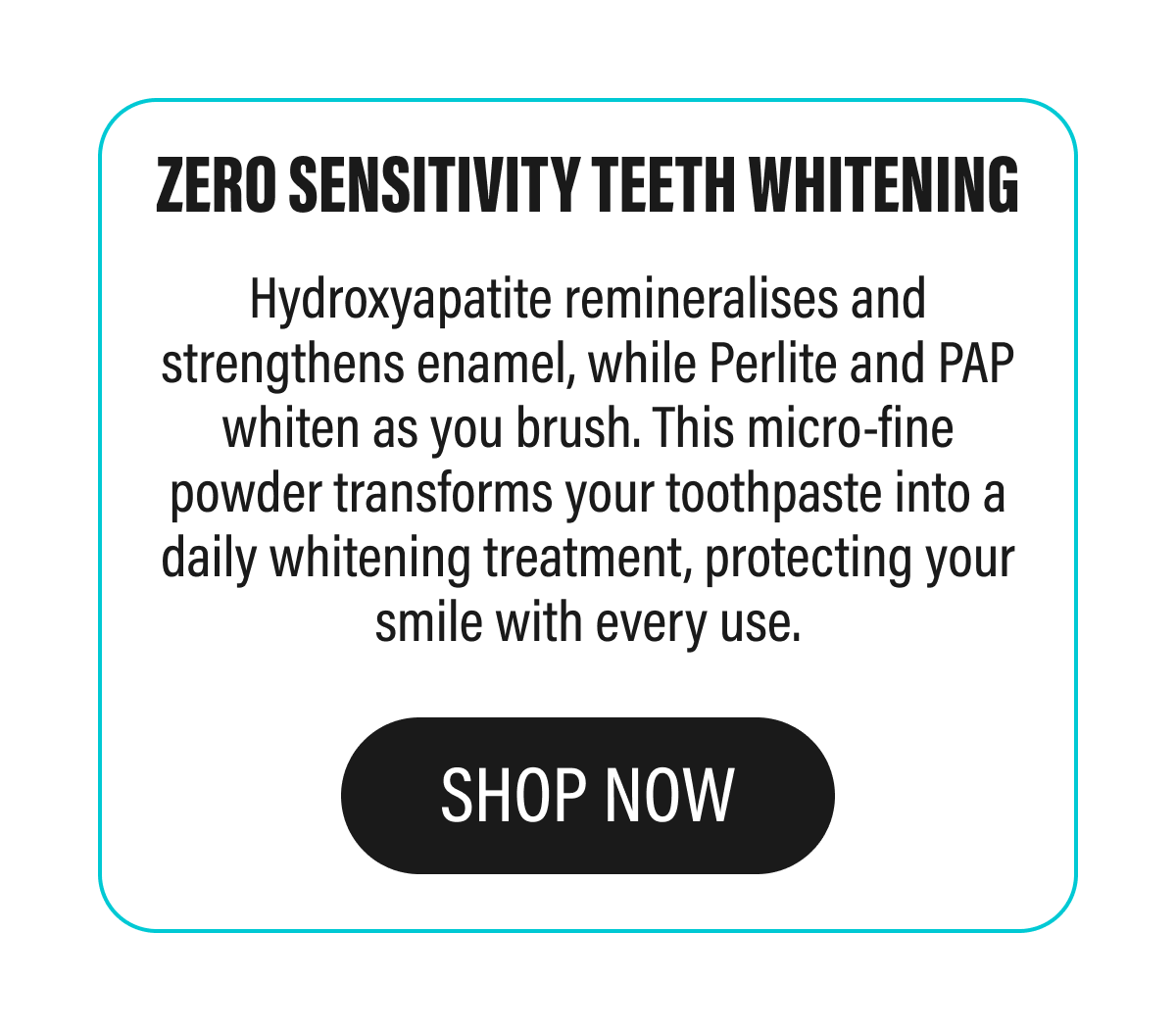Zero sensitivity teeth whitening - Hydroxyapatite remineralises and strengthens enamel, while Perlite and PAP whiten as you brush. This micro-fine powder transforms your toothpaste into a daily whitening treatment, protecting your smile with every use. | SHOP NOW