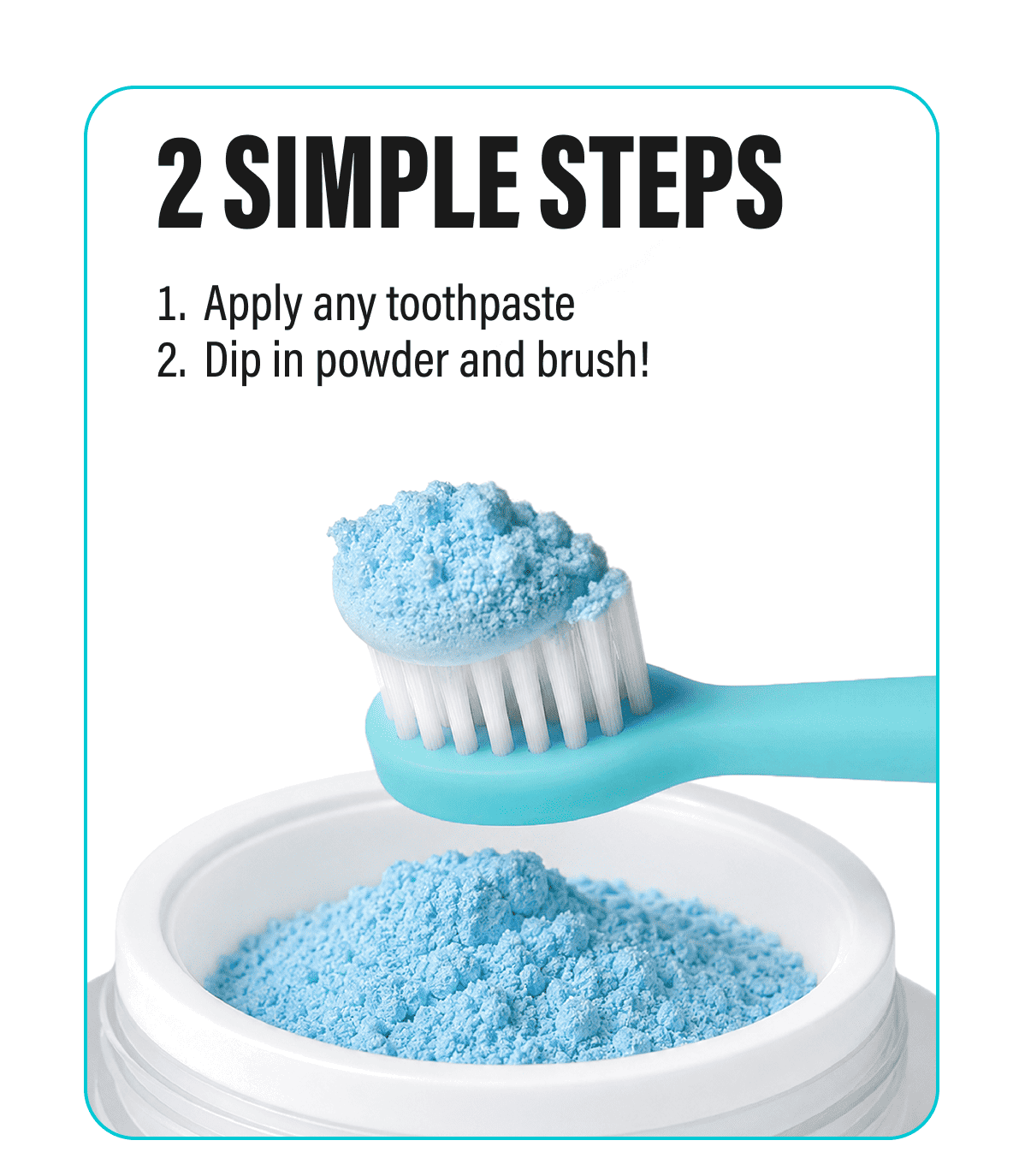 2 SIMPLE STEPS - 1. Apply any toothpaste  2. Dip in powder and brush!