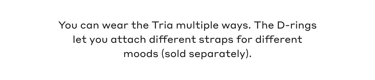 You can wear the Tria multiple ways. The D-rings let you attach different straps for different moods (sold separately).