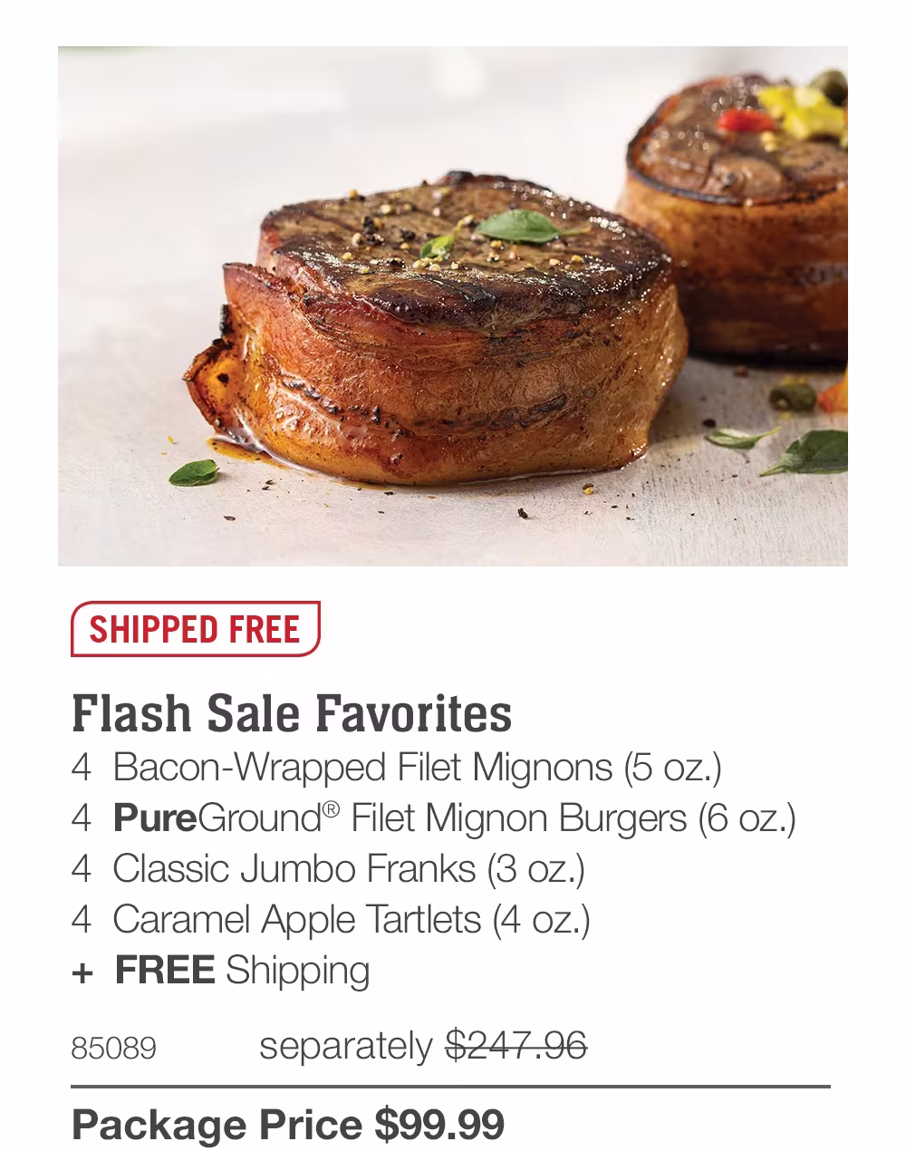 SHIPPED FREE
Flash Sale Favorites
4 Bacon-Wrapped Filet Mignons (5 oz.)
4 PureGround® Filet Mignon Burgers (6 oz.)
4 Classic Jumbo Franks (3 oz.)
4 Caramel Apple Tartlets (4 oz.)
+ FREE Shipping
85089
separately $247.96
Package Price $99.99
