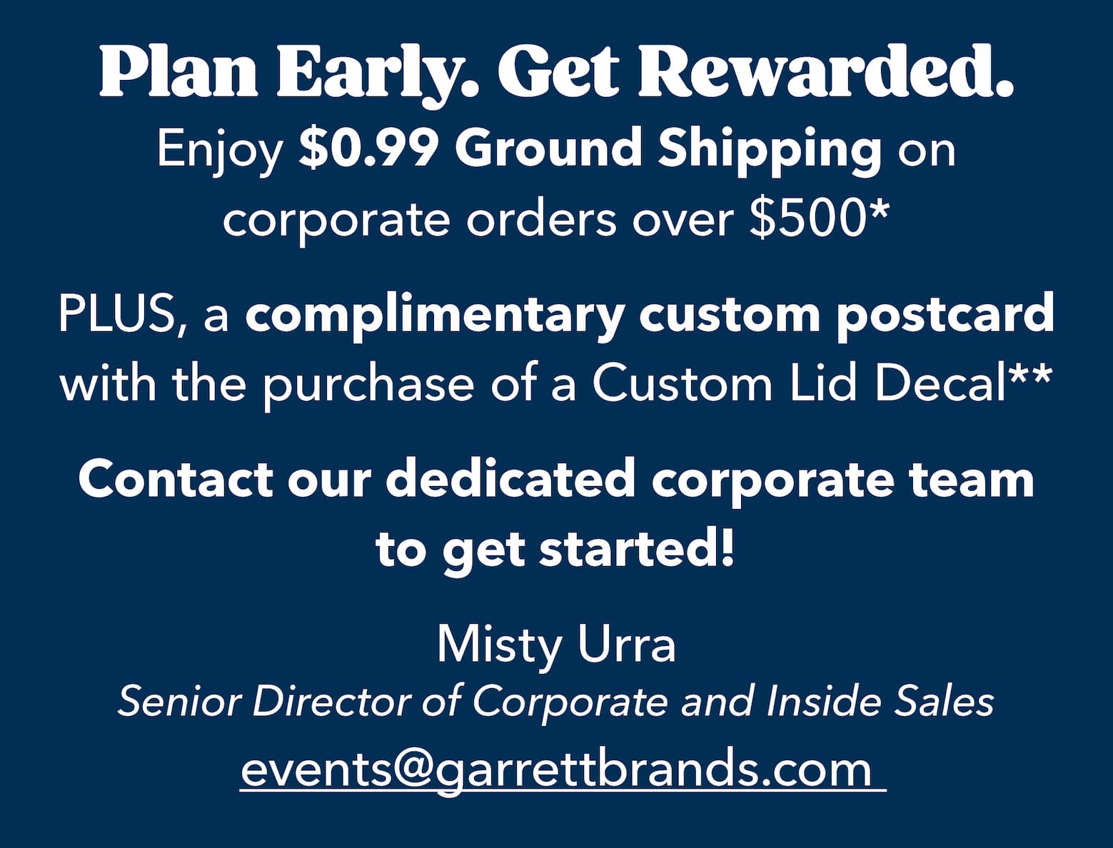 Plan Early, Get Rewarded. Enjoy $0.99 Ground Shipping on corporate orders over $500.* PLUS, a complimentary custom postcard with the purchase of a Custom Lid Decal.** Contact our dedicated corporate team to get started! Misty Lichter, Senior Director of Corporate and Inside Sales, events@garrettbrands.com 