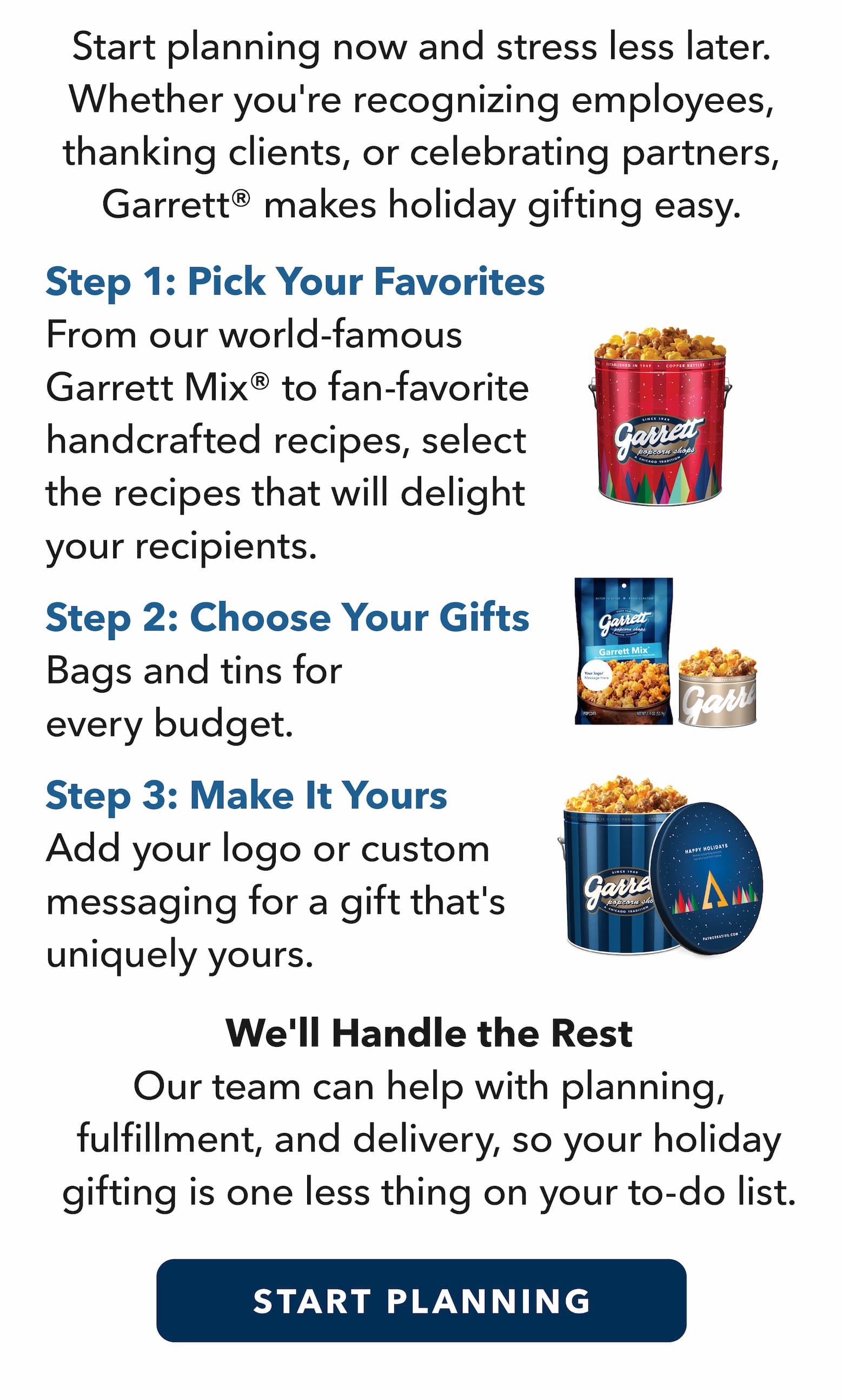 Start planning now and stress less later. Whether you're recognizing employees, thanking clients, or celebrating partners, Garrett makes holiday gifting easy. Step 1: Pick Your Favorites. From our world-famous Garrett Mix® to fan-favorite handcrafted recipes, select the recipes that will delight your recipients. Step 2: Choose Your Gifts. Bags and tins for every budget. Step 3: Make It Yours. Add your logo or custom messaging for a gift that's uniquely yours. We'll Handle the Rest. Our team can help with planning, fulfillment, and delivery, so your holiday gifting is one less thing on your to-do list. 