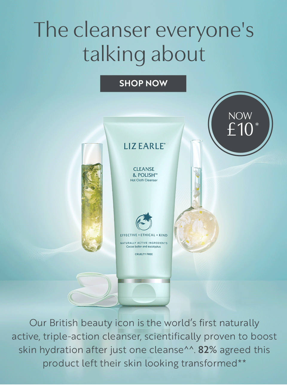 The cleanser everyone's talking about. Our British beauty icon is the worlds first naturally active, triple-action cleanser scientifically proven to boost skin hydration after just one cleanse^^. 82% agreed this product left their skin looking transformed**